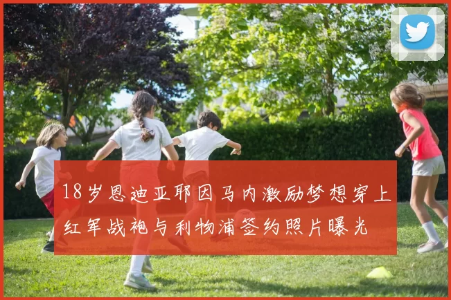 18岁恩迪亚耶因马内激励梦想穿上红军战袍与利物浦签约照片曝光