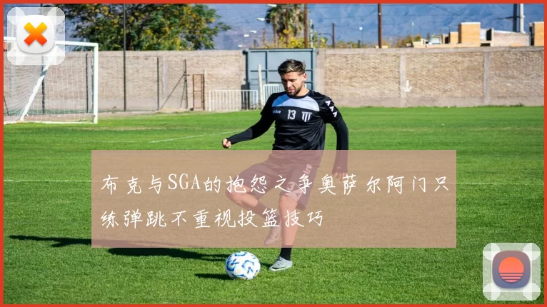 布克与SGA的抱怨之争奥萨尔阿门只练弹跳不重视投篮技巧