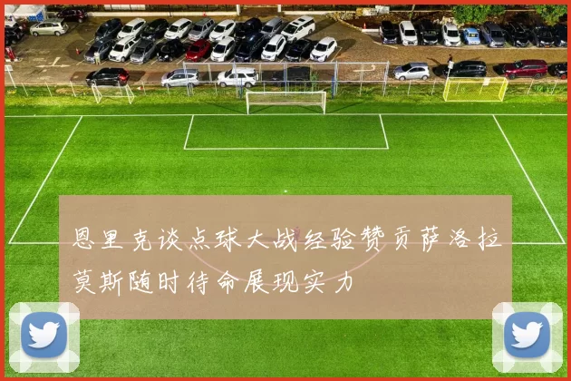 恩里克谈点球大战经验赞贡萨洛拉莫斯随时待命展现实力