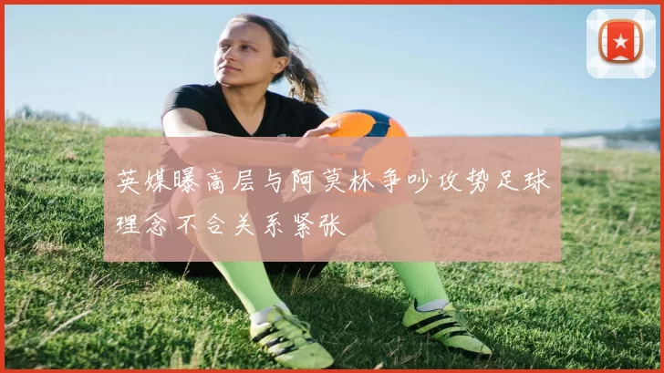 英媒曝高层与阿莫林争吵攻势足球理念不合关系紧张