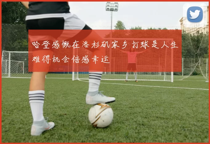 哈登感慨在洛杉矶家乡打球是人生难得机会倍感幸运