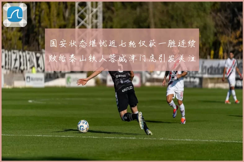 国安状态堪忧近七轮仅获一胜连续败给泰山铁人蓉城津门虎引发关注