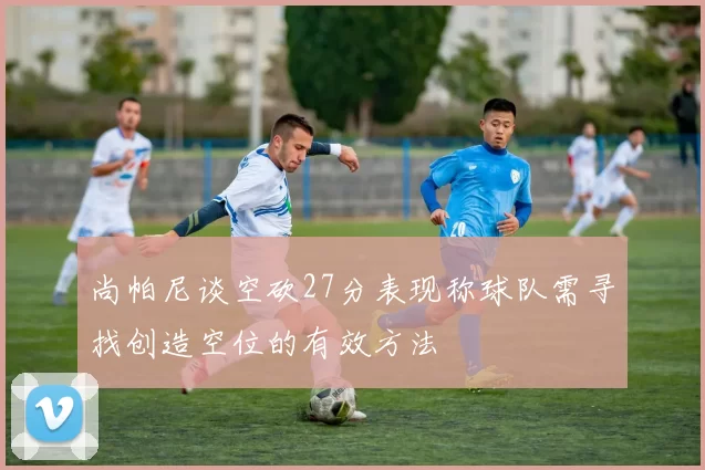 尚帕尼谈空砍27分表现称球队需寻找创造空位的有效方法