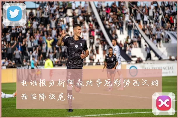电讯报分析阿森纳争冠形势西汉姆面临降级危机