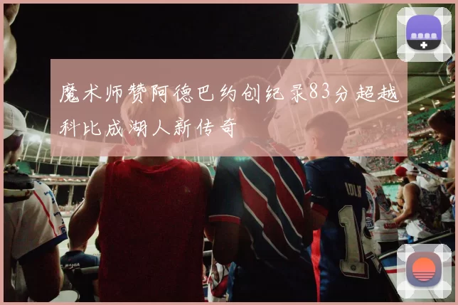 魔术师赞阿德巴约创纪录83分超越科比成湖人新传奇