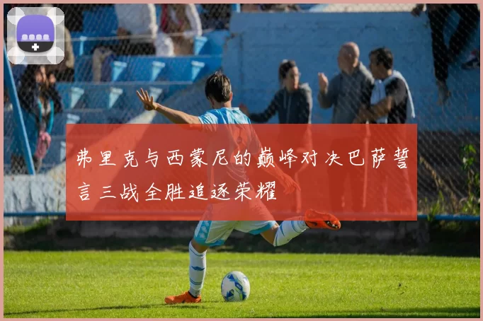 弗里克与西蒙尼的巅峰对决巴萨誓言三战全胜追逐荣耀