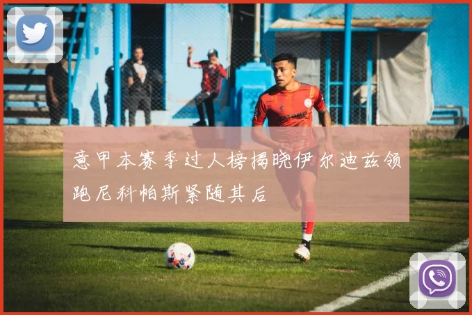 意甲本赛季过人榜揭晓伊尔迪兹领跑尼科帕斯紧随其后