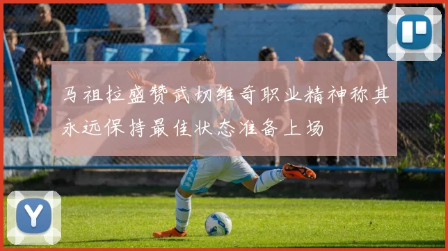 马祖拉盛赞武切维奇职业精神称其永远保持最佳状态准备上场