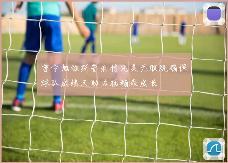 曾令旭称斯普利特完美无瑕既确保球队成绩又助力杨瀚森成长