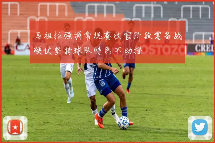 马祖拉强调常规赛收官阶段需备战硬仗坚持球队特色不动摇
